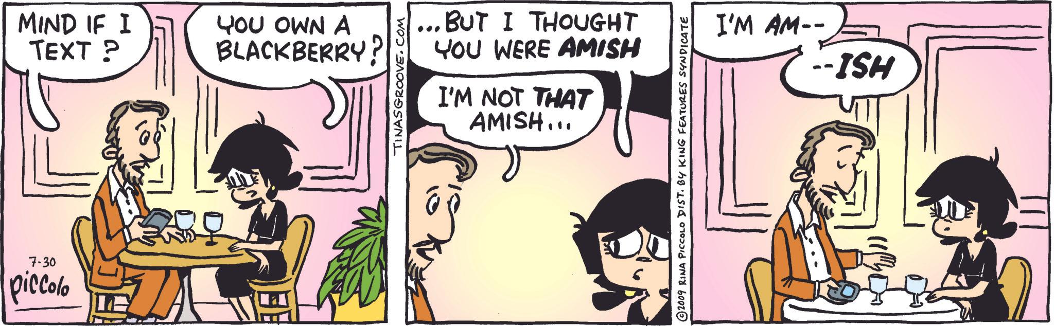 Fictional character OCR: 7-30 piccolo MIND IF I TEXT? 10 YOU OWN A BLACKBERRY? TINASGROOVE.COM ... BUT I THOUGHT YOU WERE AMISH I'M NOT THAT AMISH... ? 2009 RINA PICCOLO DIST. BY KING FEATURES SYNDICATE I'M AM-- HSI -- 7-30 piccolo MIND IF I TEXT ? 10 YOU OWN A BLACKBERRY ? TINASGROOVE.COM ... BUT I THOUGHT YOU WERE AMISH I'M NOT THAT AMISH ... ? 2009 RINA PICCOLO DIST . BY KING FEATURES SYNDICATE I'M AM-- HSI --