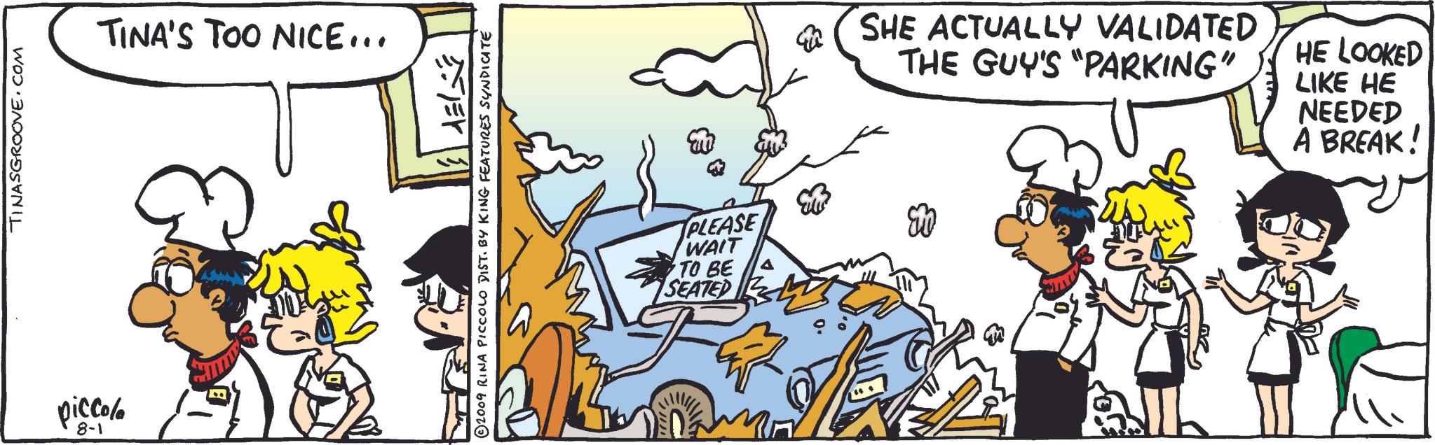 Design OCR: piccolo 8-1 TINASGROOVE.COM TINA'S TOO NICE... 2009 RINA PICCOLO DIST. BY KING FEATURES SYNDICATE m PLEASE WAIT TO BE SEATED SHE ACTUALLY VALIDATED THE GUY'S "PARKING" HE LOOKED LIKE HE NEEDED A BREAK! piccolo 8-1 TINASGROOVE.COM TINA'S TOO NICE ... 2009 RINA PICCOLO DIST . BY KING FEATURES SYNDICATE m PLEASE WAIT TO BE SEATED SHE ACTUALLY VALIDATED THE GUY'S " PARKING " HE LOOKED LIKE HE NEEDED A BREAK !