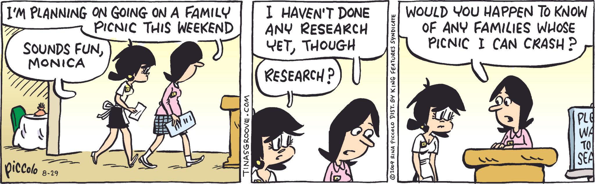 Line OCR: I'M PLANNING ON GOING ON A FAMILY PICNIC THIS WEEKEND SOUNDS FUNMONICA I HAVEN'T DONE ANY RESEARCH YETTHOUGH RESEARCH? piccolo 8-29 101 TINASGROOVE.COM ©2009 RINA PICCOLO DIST. BY KING FEATURES SYNDICATE WOULD YOU HAPPEN TO KNOW OF ANY FAMILIES WHOSE PICNIC I CAN CRASH? PLE WA ?? SEA I'M PLANNING ON GOING ON A FAMILY PICNIC THIS WEEKEND SOUNDS FUNMONICA I HAVEN'T DONE ANY RESEARCH YETTHOUGH RESEARCH ? piccolo 8-29 101 TINASGROOVE.COM © 2009 RINA PICCOLO DIST . BY KING FEATURES SYNDICATE WOULD YOU HAPPEN TO KNOW OF ANY FAMILIES WHOSE PICNIC I CAN CRASH ? PLE WA ?? SEA