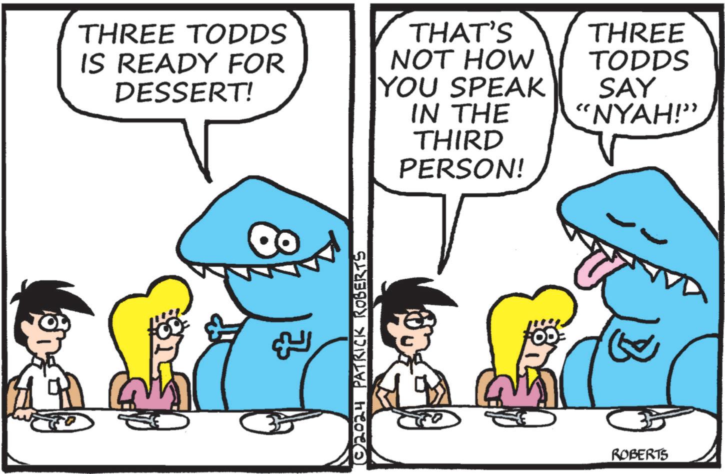 Line OCR: THREE TODDS IS READY FOR DESSERT! THAT'S NOT HOW YOU SPEAK IN THE THIRD PERSON! THREE TODDS SAY "NYAH!” ROBERTS THREE TODDS IS READY FOR DESSERT ! THAT'S NOT HOW YOU SPEAK IN THE THIRD PERSON ! THREE TODDS SAY " NYAH ! ” ROBERTS