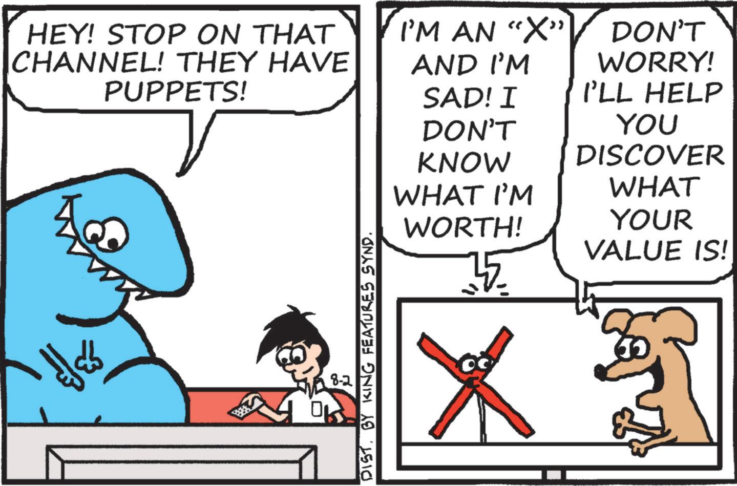 Line OCR: HEY! STOP ON THAT CHANNEL! THEY HAVE PUPPETS! DIST. BY KING FEATURES SYND. 8-2 I'M AN "X" AND I'M DON'T WORRY! SAD! I I'LL HELP DON'T KNOW WHAT I'M YOU DISCOVER WHAT WORTH! 35 ? YOUR VALUE IS! HEY ! STOP ON THAT CHANNEL ! THEY HAVE PUPPETS ! DIST . BY KING FEATURES SYND . 8-2 I'M AN " X " AND I'M DON'T WORRY ! SAD ! I I'LL HELP DON'T KNOW WHAT I'M YOU DISCOVER WHAT WORTH ! 35 ? YOUR VALUE IS !