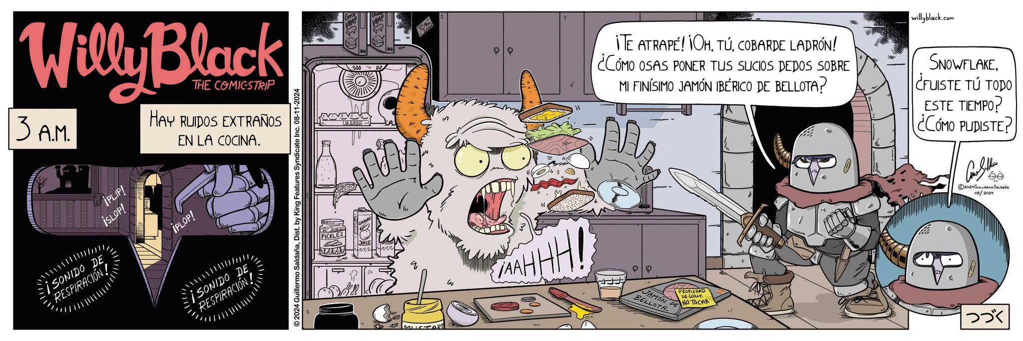 Fictional character OCR: Willy Black 13 A.M. THE COMICSTRIP HAY RUIDOS EXTRAÑOS EN LA COCINA. SONIDO DE RESPIRACIÓN! IPLIP! ISLOP! IPLOP! ¡SONIDO DE RESPIRACIÓN! ©2024 Guillermo SaldañaDist. by King Features Syndicate Inc. 08-11-2024 PICKL w 563 AAHHH! willyblack.com ITE ATRAPÉ! OHCOBARDE LADRÓN! ¿CÓMO OSAS PONER TUS SUCIOS DEDOS SOBRE MI FINÍSIMO JAMÓN IBÉRICO DE BELLOTA? M SNOWFLAKE¿FUISTE TÚ TODO ESTE TIEMPO? ¿CÓMO PUDISTE? JAMON DE BELLOTA PROPIEDAD DE WILLY. NO TOCAR 3300 ©2024 GUILLERMO SALDAÑA 08/2024 ??? Willy Black 13 A.M. THE COMICSTRIP HAY RUIDOS EXTRAÑOS EN LA COCINA . SONIDO DE RESPIRACIÓN ! IPLIP ! ISLOP ! IPLOP ! ¡ SONIDO DE RESPIRACIÓN ! © 2024 Guillermo SaldañaDist . by King Features Syndicate Inc. 08-11-2024 PICKL w 563 AAHHH ! willyblack.com ITE ATRAPÉ ! OHCOBARDE LADRÓN ! ¿ CÓMO OSAS PONER TUS SUCIOS DEDOS SOBRE MI FINÍSIMO JAMÓN IBÉRICO DE BELLOTA ? M SNOWFLAKE¿ FUISTE TÚ TODO ESTE TIEMPO ? ¿ CÓMO PUDISTE ? JAMON DE BELLOTA PROPIEDAD DE WILLY . NO TOCAR 3300 © 2024 GUILLERMO SALDAÑA 08/2024 ???
