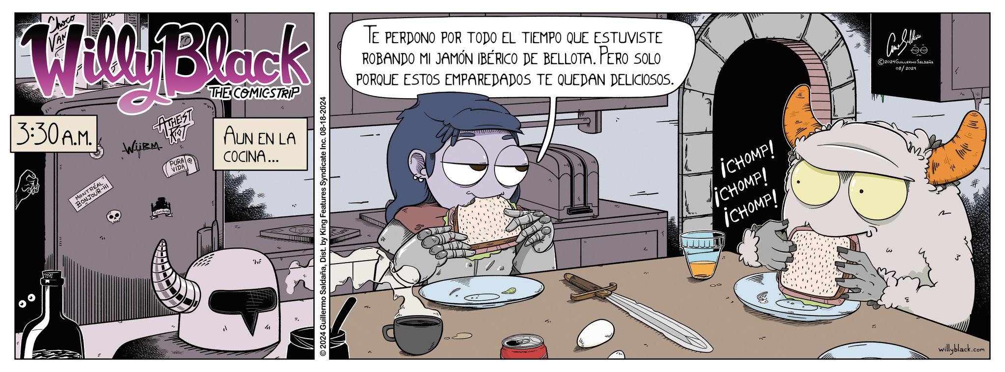 Art OCR: Willi Black 3:30A.M. MONTREA BONJOUR-H WiRM ATHEST FT PURA VIDA THE COMICSTRIP AUN EN LA COCINA... ©2024 Guillermo SaldañaDist. by King Features Syndicate Inc. 08-18-2024 TE PERDONO POR TODO EL TIEMPO QUE ESTUVISTE ROBANDO MI JAMÓN IBÉRICO DE BELLOTA. PERO SOLO PORQUE ESTOS EMPAREDADOS TE QUEDAN DELICIOSOS. 90 ¡CHOMP! iCHOMPI ICHOMP! ??????? 2024GUILLERMO SALDAÑA 08/2024 willyblack.com Willi Black 3:30 A.M . MONTREA BONJOUR - H WiRM ATHEST FT PURA VIDA THE COMICSTRIP AUN EN LA COCINA ... © 2024 Guillermo SaldañaDist . by King Features Syndicate Inc. 08-18-2024 TE PERDONO POR TODO EL TIEMPO QUE ESTUVISTE ROBANDO MI JAMÓN IBÉRICO DE BELLOTA . PERO SOLO PORQUE ESTOS EMPAREDADOS TE QUEDAN DELICIOSOS . 90 ¡ CHOMP ! iCHOMPI ICHOMP ! ??????? 2024GUILLERMO SALDAÑA 08/2024 willyblack.com