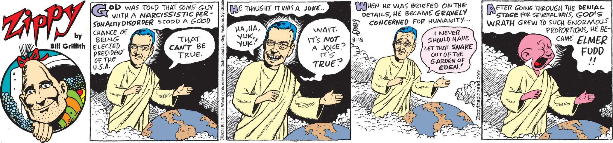 Sharing OCR: Zippy by Bill Griffith G? OD WAS TOLD THAT SOME GUY WITH A NARCISSISTIC PER- SONALITY DISORDER STOOD A GOOD CHANCE OF BEING ELECTED PRESIDENT OF THE U.S.A. THAT CAN'T BE TRUE. C2024 Bill Griffith. World rights reserved. Distributed by King Features Syndicate HE THOUGHT IT WAS A JOKE... HAYUK. WAIT. IT'S NOT A JOKE? 18-18 IT'S TRUE? WHEN HE WAS BRIEFED ON THE DETAILSHE BECAME GRAVELY CONCERNED FOR HUMANITY... I NEVER SHOULD HAVE LET THAT SNAKE OUT OF THE GARDEN OF EDEN! AFTER GOING THROUGH THE DENIAL STAGE FOR SEVERAL DAYSGOD'S WRATH GREW TO SUCH ENORMOUS PROPORTIONSHE BE- CAME ELMER FUDD !! Zippy by Bill Griffith G ? OD WAS TOLD THAT SOME GUY WITH A NARCISSISTIC PER- SONALITY DISORDER STOOD A GOOD CHANCE OF BEING ELECTED PRESIDENT OF THE U.S.A. THAT CAN'T BE TRUE . C2024 Bill Griffith . World rights reserved . Distributed by King Features Syndicate HE THOUGHT IT WAS A JOKE ... HAYUK . WAIT . IT'S NOT A JOKE ? 18-18 IT'S TRUE ? WHEN HE WAS BRIEFED ON THE DETAILSHE BECAME GRAVELY CONCERNED FOR HUMANITY ... I NEVER SHOULD HAVE LET THAT SNAKE OUT OF THE GARDEN OF EDEN ! AFTER GOING THROUGH THE DENIAL STAGE FOR SEVERAL DAYSGOD'S WRATH GREW TO SUCH ENORMOUS PROPORTIONSHE BE- CAME ELMER FUDD !!