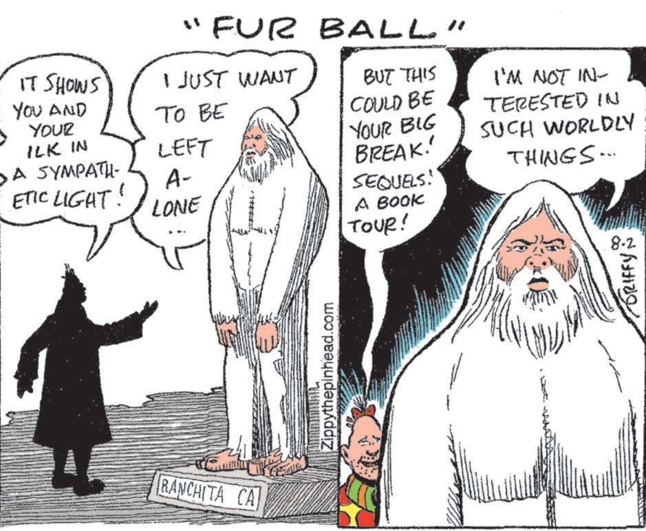 Beard OCR: "FUR BALL" IT SHOWS YOU AND YOUR ILK IN >A SYMPATH- ?? ?? I JUST WANT BUT THIS I'M NOT IN- COULD BE TERESTED IN YOUR BIG SUCH WORLDLY BREAK!' THINGS... LEFT A- ETIC LIGHT! LONE SEQUELS: A BOOK TOUR! RANCHITA CA Zippythepinhead.com 8.2 DRIFFY " FUR BALL " IT SHOWS YOU AND YOUR ILK IN > A SYMPATH- ?? ?? I JUST WANT BUT THIS I'M NOT IN- COULD BE TERESTED IN YOUR BIG SUCH WORLDLY BREAK ! ' THINGS ... LEFT A- ETIC LIGHT ! LONE SEQUELS : A BOOK TOUR ! RANCHITA CA Zippythepinhead.com 8.2 DRIFFY