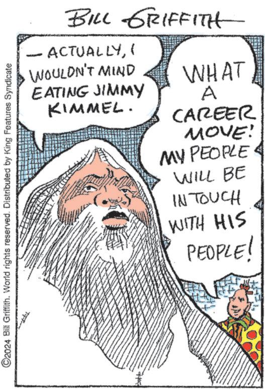 Happy OCR: BILL GRIFFITH ACTUALLYI WOULDN'T MIND EATING JIMMY KIMMEL. WHAT A CAREER ©2024 Bill Griffith. World rights reserved. Distributed by King Features Syndicate MOVE! MY PEOPLE WILL BE IN TOUCH WITH HIS PEOPLE! BILL GRIFFITH ACTUALLYI WOULDN'T MIND EATING JIMMY KIMMEL . WHAT A CAREER © 2024 Bill Griffith . World rights reserved . Distributed by King Features Syndicate MOVE ! MY PEOPLE WILL BE IN TOUCH WITH HIS PEOPLE !