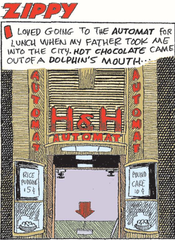 Visual arts OCR: ZIPPY LOVED GOING TO THE AUTOMAT FOR LUNCH WHEN MY FATHER TOOK ME INTO THE CITY. HOT CHOCOLATE CAME OUT OF A DOLPHIN'S MOUTH. RICE PUDDING 15¢ AUTOM POUND CAKE 10¢ ZIPPY LOVED GOING TO THE AUTOMAT FOR LUNCH WHEN MY FATHER TOOK ME INTO THE CITY . HOT CHOCOLATE CAME OUT OF A DOLPHIN'S MOUTH . RICE PUDDING 15 ¢ AUTOM POUND CAKE 10 ¢