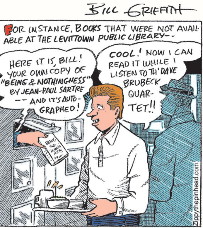 Publication OCR: BILL GRIFFITH FOR INSTANCEBOOKS THAT WERE NOT AVAIL ABLE AT THE LEVITTOWN PUBLIC LIBRARY-- HERE IT 15BILL! • YOUR OWN COPY OF "BEING & NOTHINGNESS" BY JEAN-PAUL SARTRE AND IT'S AUTO- GRAPHED! COOL! NOW I CAN READ IT WHILE I LISTEN TO TH' DAVE BRUBECK QUAR- TET!! ww BEING AND SSAN Zippythepinhead.com BILL GRIFFITH FOR INSTANCEBOOKS THAT WERE NOT AVAIL ABLE AT THE LEVITTOWN PUBLIC LIBRARY-- HERE IT 15BILL ! • YOUR OWN COPY OF " BEING & NOTHINGNESS " BY JEAN - PAUL SARTRE AND IT'S AUTO- GRAPHED ! COOL ! NOW I CAN READ IT WHILE I LISTEN TO TH ' DAVE BRUBECK QUAR- TET !! ww BEING AND SSAN Zippythepinhead.com