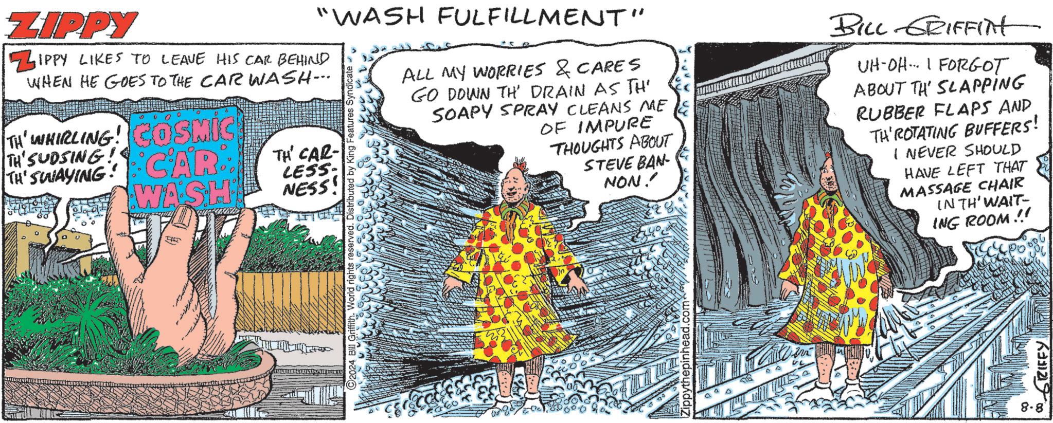 Event OCR: ZIPPY "WASH FULFILLMENT" ZIPPY LIKES TO LEAVE HIS CAR BEHIND WHEN HE GOES TO THE CAR WASH--- TH' WHIRLING! COSMIC TH'SUDSING! THE SWAYING CARTH CAR WASH LESS. NESS! 92024 Bill Griffith. World Distributed by King Features Syndicate. ALL MY WORRIES & CARES GO DOWN TH' DRAIN AS TH' SOAPY SPRAY CLEANS ME OF IMPURE THOUGHTS ABOUT STEVE BAN- NON!! Zippythepinhead.com BILL GRIFFIN UH-OH... I FORGOT ABOUT TH' SLAPPING RUBBER FLAPS AND TH'ROTATING BUFFERS! I NEVER SHOULD HAVE LEFT THAT MASSAGE CHAIR IN TH' WAIT- ING ROOM !! 8.8' 00 GRIFFY ZIPPY " WASH FULFILLMENT " ZIPPY LIKES TO LEAVE HIS CAR BEHIND WHEN HE GOES TO THE CAR WASH --- TH ' WHIRLING ! COSMIC TH'SUDSING ! THE SWAYING CARTH CAR WASH LESS . NESS ! 92024 Bill Griffith . World Distributed by King Features Syndicate . ALL MY WORRIES & CARES GO DOWN TH ' DRAIN AS TH ' SOAPY SPRAY CLEANS ME OF IMPURE THOUGHTS ABOUT STEVE BAN- NON !! Zippythepinhead.com BILL GRIFFIN UH - OH ... I FORGOT ABOUT TH ' SLAPPING RUBBER FLAPS AND TH'ROTATING BUFFERS ! I NEVER SHOULD HAVE LEFT THAT MASSAGE CHAIR IN TH ' WAIT- ING ROOM !! 8.8 ' 00 GRIFFY