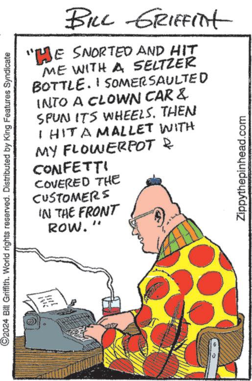 Humour OCR: ©2024 Bill Griffith. World rights reserved. Distributed by King Features Syndicate BILL GRIFFITH "HE SNORTED AND HIT ME WITH A SELTZER BOTTLE. I SOMERSAULTED INTO A CLOWN CAR & SPUN ITS WHEELS. THEN I HIT A MALLET WITH MY FLOWERPOT & CONFETTI COVERED THE CUSTOMERS IN THE FRONT ROW. Zippythepinhead.com © 2024 Bill Griffith . World rights reserved . Distributed by King Features Syndicate BILL GRIFFITH " HE SNORTED AND HIT ME WITH A SELTZER BOTTLE . I SOMERSAULTED INTO A CLOWN CAR & SPUN ITS WHEELS . THEN I HIT A MALLET WITH MY FLOWERPOT & CONFETTI COVERED THE CUSTOMERS IN THE FRONT ROW . Zippythepinhead.com