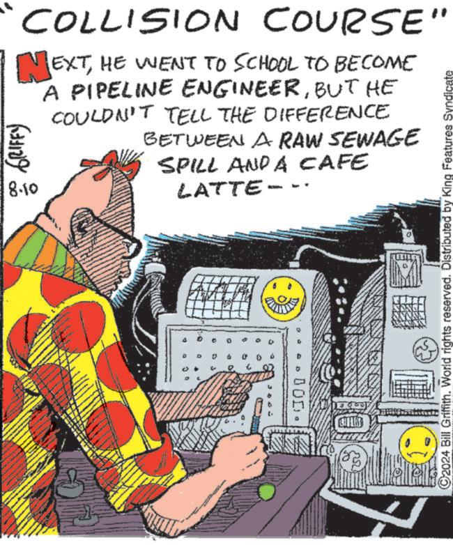 Art OCR: ©2024 Bill Griffith. World rights reserved. Distributed by King Features Syndicate COLLISION COURSE" NEXTHE WENT TO SCHOOL TO BECOME GRIFFY) 8.10 A PIPELINE ENGINEERBUT HE COULDN'T TELL THE DIFFERENCE BETWEEN A RAW SEWAGE SPILL AND A CAFE LATTE-- 3 10 000 © 2024 Bill Griffith . World rights reserved . Distributed by King Features Syndicate COLLISION COURSE " NEXTHE WENT TO SCHOOL TO BECOME GRIFFY ) 8.10 A PIPELINE ENGINEERBUT HE COULDN'T TELL THE DIFFERENCE BETWEEN A RAW SEWAGE SPILL AND A CAFE LATTE-- 3 10 000