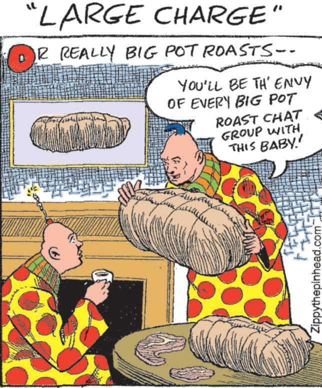 Publication OCR: "LARGE CHARGE" DR REALLY BIG POT ROASTS-- YOU'LL BE TH' ENVY OF EVERY BIG POT ROAST CHAT GROUP WITH THIS BABY.' Zippythepinhead.com " LARGE CHARGE " DR REALLY BIG POT ROASTS-- YOU'LL BE TH ' ENVY OF EVERY BIG POT ROAST CHAT GROUP WITH THIS BABY . ' Zippythepinhead.com