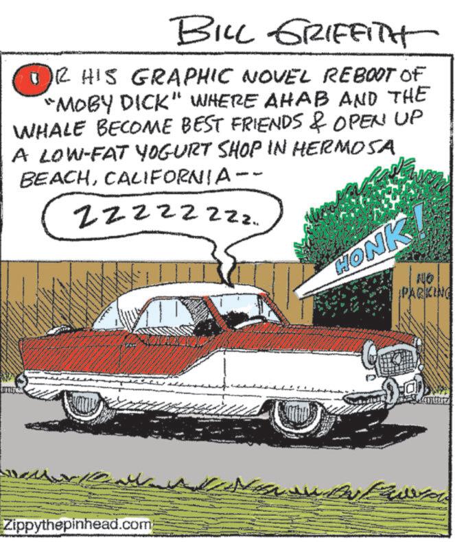 Automotive design OCR: BILL GRIFFITH R HIS GRAPHIC NOVEL REBOOT OF "MOBY DICK" WHERE AHAB AND THE WHALE BECOME BEST FRIENDS & OPEN UP A LOW-FAT YOGURT SHOP IN HERMOSA BEACHCALIFORNIA-- Zzzzzzzz. www Zippythepinhead.com HONKI NO PARKING Lave BILL GRIFFITH R HIS GRAPHIC NOVEL REBOOT OF " MOBY DICK " WHERE AHAB AND THE WHALE BECOME BEST FRIENDS & OPEN UP A LOW - FAT YOGURT SHOP IN HERMOSA BEACHCALIFORNIA-- Zzzzzzzz . www Zippythepinhead.com HONKI NO PARKING Lave