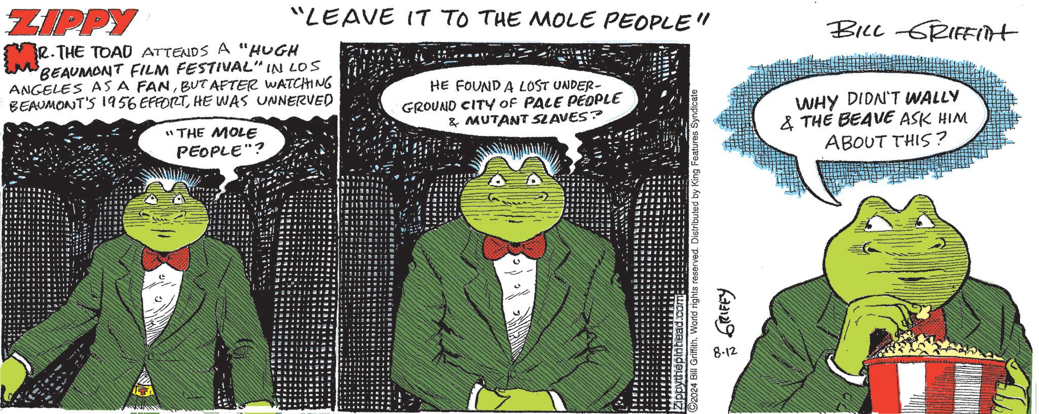 Art OCR: ZIPPY M² "LEAVE IT TO THE MOLE PEOPLE" R.THE TOAD ATTENDS A "HUGH BEAUMONT FILM FESTIVAL" IN LOS ANGELES AS A FANBUT AFTER WATCHING BEAUMONT'S 1956 EFFORTHE WAS UNNERVED "THE MOLE PEOPLE"? HE FOUND A LOST UNDER- GROUND CITY OF PALE PEOPLE & MUTANT SLAVES? C2024 Bill Griffith. World rights reserved. Distributed by King Features Syndicate head.com 8.12 GRIFFY BILL GRIFFITH WHY DIDN'T WALLY & THE BEAVE ASK HIM ABOUT THIS? ZIPPY M² " LEAVE IT TO THE MOLE PEOPLE " R.THE TOAD ATTENDS A " HUGH BEAUMONT FILM FESTIVAL " IN LOS ANGELES AS A FANBUT AFTER WATCHING BEAUMONT'S 1956 EFFORTHE WAS UNNERVED " THE MOLE PEOPLE " ? HE FOUND A LOST UNDER- GROUND CITY OF PALE PEOPLE & MUTANT SLAVES ? C2024 Bill Griffith . World rights reserved . Distributed by King Features Syndicate head.com 8.12 GRIFFY BILL GRIFFITH WHY DIDN'T WALLY & THE BEAVE ASK HIM ABOUT THIS ?