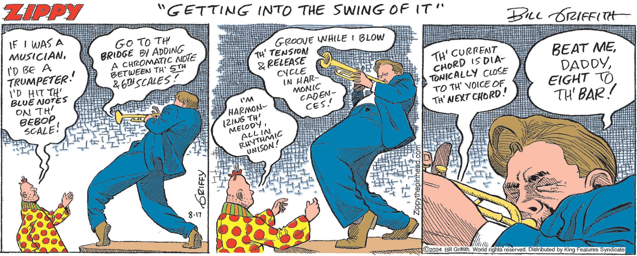Art OCR: ZIPPY IF I WAS A MUSICIANI'D BE A TRUMPETER!' I'D HIT TH BLUE NOTES ON TH' BEBOP SCALE! "GETTING INTO THE SWING OF IT" Go To Th BRIDGE BY ADDING A CHROMATIC NOTE BETWEEN TH' 5TH &6TH SCALES! I'M GROOVE WHILE I BLOW TH TENSION & RELEASE HARMON- 12ING THI MELODYALL IN RHYTHMIC UNISON! CYCLE IN HAR- MONIC CADEN- CES!! TH' CURRENT CHORD IS DIA- TONICALLY CLOSE TO TH VOICE OF TH' NEXT CHORD! BILL GRIFFITH BEAT MEEIGHT TO TH' BAR! 8.17 GRIFFY Zippythepinhead.com 2024 Bill Griffith. World rights reserved. Distributed by King Features Syndicate ZIPPY IF I WAS A MUSICIANI'D BE A TRUMPETER ! ' I'D HIT TH BLUE NOTES ON TH ' BEBOP SCALE ! " GETTING INTO THE SWING OF IT " Go To Th BRIDGE BY ADDING A CHROMATIC NOTE BETWEEN TH ' 5TH & 6TH SCALES ! I'M GROOVE WHILE I BLOW TH TENSION & RELEASE HARMON- 12ING THI MELODYALL IN RHYTHMIC UNISON ! CYCLE IN HAR- MONIC CADEN- CES !! TH ' CURRENT CHORD IS DIA- TONICALLY CLOSE TO TH VOICE OF TH ' NEXT CHORD ! BILL GRIFFITH BEAT MEEIGHT TO TH ' BAR ! 8.17 GRIFFY Zippythepinhead.com 2024 Bill Griffith . World rights reserved . Distributed by King Features Syndicate