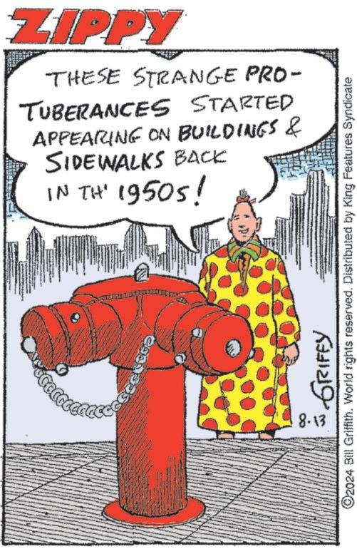 Event OCR: ZIPPY THESE STRANGE PRO- TUBERANCES STARTED APPEARING ON BUILDINGS & SIDEWALKS BACK IN TH' 1950s! ???? ??????? 8.13 O2024 Bill Griffith. World rights reserved. Distributed by King Features Syndicate ZIPPY THESE STRANGE PRO- TUBERANCES STARTED APPEARING ON BUILDINGS & SIDEWALKS BACK IN TH ' 1950s ! ???? ??????? 8.13 O2024 Bill Griffith . World rights reserved . Distributed by King Features Syndicate