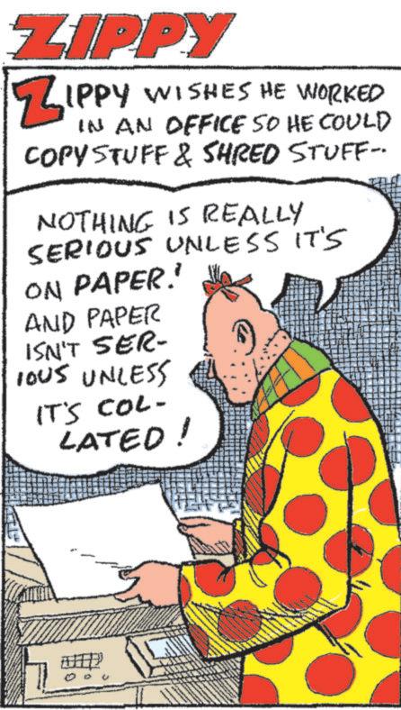 Drawing OCR: ZIPPY ZIPPY WISHES HE WORKED IN AN OFFICE SO HE COULD COPY STUFF & SHRED STUFF- NOTHING IS REALLY SERIOUS UNLESS IT'S ON PAPER.' AND PAPER ISN'T SER- IOUS UNLESS IT'S COL- LATED! ZIPPY ZIPPY WISHES HE WORKED IN AN OFFICE SO HE COULD COPY STUFF & SHRED STUFF- NOTHING IS REALLY SERIOUS UNLESS IT'S ON PAPER . ' AND PAPER ISN'T SER- IOUS UNLESS IT'S COL- LATED !