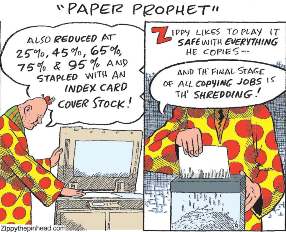 Conversation OCR: "PAPER PROPHET" ALSO REDUCED AT 25%75% & 95% AND STAPLED WITH AN INDEX CARD COVER STOCK! Z IPPY LIKES TO PLAY IT SAFE WITH EVERYTHING HE COPIES-- AND TH' FINAL STAGE OF ALL COPYING JOBS 15 TH' SHREDDING! Zippythepinhead.com " PAPER PROPHET " ALSO REDUCED AT 25 %45 %65 %75 % & 95 % AND STAPLED WITH AN INDEX CARD COVER STOCK ! Z IPPY LIKES TO PLAY IT SAFE WITH EVERYTHING HE COPIES-- AND TH ' FINAL STAGE OF ALL COPYING JOBS 15 TH ' SHREDDING ! Zippythepinhead.com