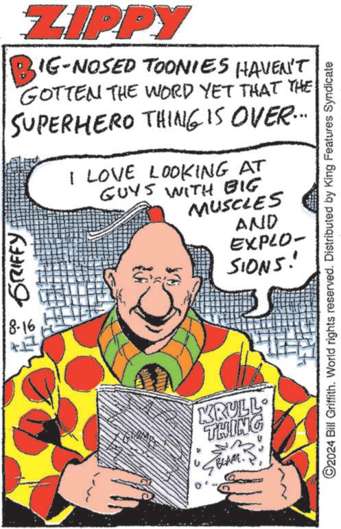 Drawing OCR: ZIPPY BIG-NOSED TOONIES HAVEN'T GOTTEN THE WORD YET THAT THE SUPERHERO THING IS OVER... GRIFFY I LOVE LOOKING AT GUYS WITH BIG MUSCLES AND EXPLO- SIONS! 8-16 KRULL THING BLAM. ©2024 Bill Griffith. World rights reserved. Distributed by King Features Syndicate ZIPPY BIG - NOSED TOONIES HAVEN'T GOTTEN THE WORD YET THAT THE SUPERHERO THING IS OVER ... GRIFFY I LOVE LOOKING AT GUYS WITH BIG MUSCLES AND EXPLO- SIONS ! 8-16 KRULL THING BLAM . © 2024 Bill Griffith . World rights reserved . Distributed by King Features Syndicate