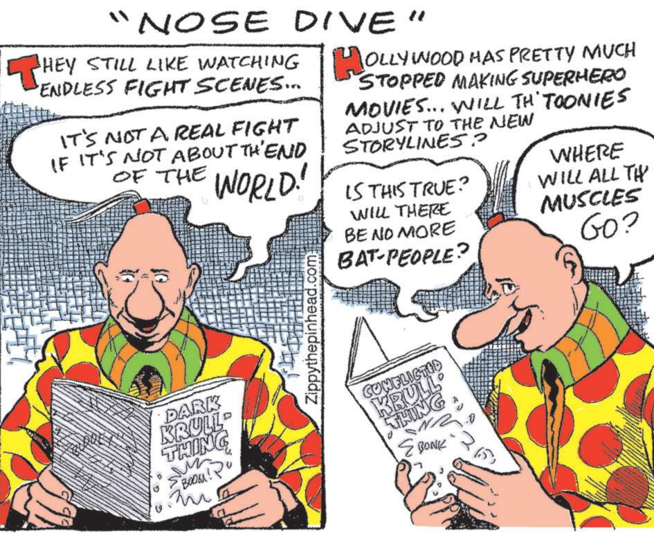 Fiction OCR: "NOSE DIVE" ?HEY STILL LIKE WATCHING HOLLYWOOD HAS PRETTY MUCH ENDLESS FIGHT SCENES... IT'S NOT A REAL FIGHT IF IT'S NOT ABOUT THEND OF THE WORLD! STOPPED MAKING SUPERHERO MOVIES... WILL TH' TOONIES ADJUST TO THE NEW STORYLINES? IS THIS TRUE? WILL THERE BE NO MORE BAT-PEOPLE? WHERE WILL ALL TH MUSCLES Go? DARK KRULL THING ??????! Pu Zippythepinhead.com CONFLICTED KRULL THING BONK " NOSE DIVE " ?HEY STILL LIKE WATCHING HOLLYWOOD HAS PRETTY MUCH ENDLESS FIGHT SCENES ... IT'S NOT A REAL FIGHT IF IT'S NOT ABOUT THEND OF THE WORLD ! STOPPED MAKING SUPERHERO MOVIES ... WILL TH ' TOONIES ADJUST TO THE NEW STORYLINES ? IS THIS TRUE ? WILL THERE BE NO MORE BAT - PEOPLE ? WHERE WILL ALL TH MUSCLES Go ? DARK KRULL THING ?????? ! Pu Zippythepinhead.com CONFLICTED KRULL THING BONK