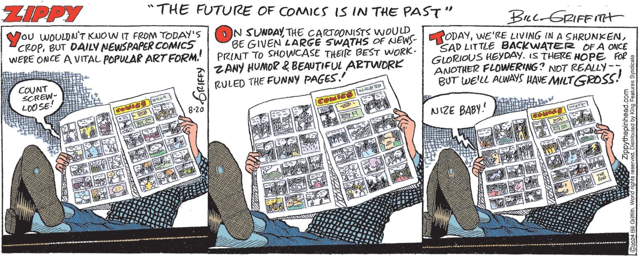 Graphic design OCR: ZIPPY You "THE FUTURE OF COMICS IS IN THE PAST" YOU WOULDN'T KNOW IT FROM TODAY'S CROPBUT DAILY NEWSPAPER COMICS WERE ONCE A VITAL POPULAR ART FORM! COUNT SCREW- LOOSE! + COMICS ?? GRIFF 8-20 ?N SUNDAYTHE CARTOONISTS WOULD BE GIVEN LARGE SWATHS OF NEWS- PRINT TO SHOWCASE THEIR BEST WORK. ZANY HUMOR & BEAUTIFUL ARTWORK RULED THE FUNNY PAGES.' COMICS F MENN BILL-GRIFFITH RODAYSAD LITTLE BACKWATER OF A ONCE GLORIOUS HEYDAY. IS THERE HOPE FOR ANOTHER FLOWERING? NOT REALLY- BUT WE'LL ALWAYS HAVE MILT GROSS! NIZE BABY! Zippythepinhead.com 2024 Bill Griffith. World rights reserved. Distributed by King Features Syndicate THE END ZIPPY You " THE FUTURE OF COMICS IS IN THE PAST " YOU WOULDN'T KNOW IT FROM TODAY'S CROPBUT DAILY NEWSPAPER COMICS WERE ONCE A VITAL POPULAR ART FORM ! COUNT SCREW- LOOSE ! + COMICS ?? GRIFF 8-20 ?N SUNDAYTHE CARTOONISTS WOULD BE GIVEN LARGE SWATHS OF NEWS- PRINT TO SHOWCASE THEIR BEST WORK . ZANY HUMOR & BEAUTIFUL ARTWORK RULED THE FUNNY PAGES . ' COMICS F MENN BILL - GRIFFITH RODAYWE'RE LIVING IN A SHRUNKENSAD LITTLE BACKWATER OF A ONCE GLORIOUS HEYDAY . IS THERE HOPE FOR ANOTHER FLOWERING ? NOT REALLY- BUT WE'LL ALWAYS HAVE MILT GROSS ! NIZE BABY ! Zippythepinhead.com 2024 Bill Griffith . World rights reserved . Distributed by King Features Syndicate THE END