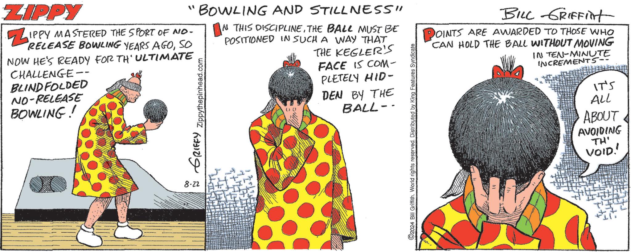 Fictional character OCR: ZIPPY "BOWLING AND STILLNESS" IN THIS DISCIPLINETHE BALL MUST BE POSITIONED IN SUCH A WAY THAT THE KEGLER'S Z IPPY MASTERED THE SPORT OF NO- RELEASE BOWLING YEARS AGOSO NOW HE'S READY FOR TH'ULTIMATE CHALLENGE -- BLINDFOLDED NO-RELEASE BOWLING! GRIFFY Zippythepinhead.com ( 0 FACE IS COM- PLETELY HID- DEN BY THE BALL- 8.22 2024 Bill Griffith. World rights reserved. Distributed by King Features Syndicate BILL GRIFFInt OINTS ARE AWARDED TO THOSE WHO CAN HOLD THE BALL WITHOUT MOVING IN TEN-MINUTE INCREMENTS IT'S ALL ABOUT AVOIDING TH' VOID!! ZIPPY " BOWLING AND STILLNESS " IN THIS DISCIPLINETHE BALL MUST BE POSITIONED IN SUCH A WAY THAT THE KEGLER'S Z IPPY MASTERED THE SPORT OF NO- RELEASE BOWLING YEARS AGOSO NOW HE'S READY FOR TH'ULTIMATE CHALLENGE -- BLINDFOLDED NO - RELEASE BOWLING ! GRIFFY Zippythepinhead.com ( 0 FACE IS COM- PLETELY HID- DEN BY THE BALL- 8.22 2024 Bill Griffith . World rights reserved . Distributed by King Features Syndicate BILL GRIFFInt OINTS ARE AWARDED TO THOSE WHO CAN HOLD THE BALL WITHOUT MOVING IN TEN - MINUTE INCREMENTS IT'S ALL ABOUT AVOIDING TH ' VOID !!