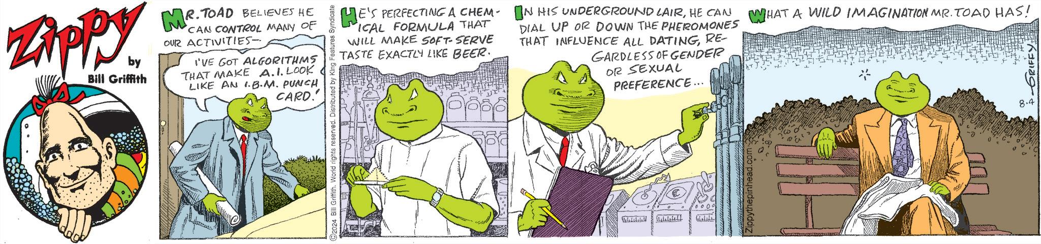 Mammal OCR: Zippy. by Bill Griffith MR. TOAD BELIEVES HE CAN CONTROL MANY OF OUR ACTIVITIES- I'VE GOT ALGORITHMS THAT MAKE A.1. LOOK LIKE AN I.B.M. PUNCH CARD.' O2024 Bill Griffith. World rights reserved. Distributed by King Features! HE'S PERFECTING A CHEM. IN HIS UNDERGROUND LAIRHE CAN ICAL FORMULA THAT WILL MAKE SOFT-SERVE TASTE EXACTLY LIKE BEER. DIAL UP OR DOWN THE PHEROMONES WHAT A WILD IMAGINATION MR. TOAD HAS! THAT INFLUENCE ALL DATINGRE- GARDLESS OF GENDER OR SEXUAL PREFERENCE... inhead.c 8.4 Zippy . by Bill Griffith MR . TOAD BELIEVES HE CAN CONTROL MANY OF OUR ACTIVITIES- I'VE GOT ALGORITHMS THAT MAKE A.1 . LOOK LIKE AN I.B.M. PUNCH CARD . ' O2024 Bill Griffith . World rights reserved . Distributed by King Features ! HE'S PERFECTING A CHEM . IN HIS UNDERGROUND LAIRHE CAN ICAL FORMULA THAT WILL MAKE SOFT - SERVE TASTE EXACTLY LIKE BEER . DIAL UP OR DOWN THE PHEROMONES WHAT A WILD IMAGINATION MR . TOAD HAS ! THAT INFLUENCE ALL DATINGRE- GARDLESS OF GENDER OR SEXUAL PREFERENCE ... inhead.c 8.4