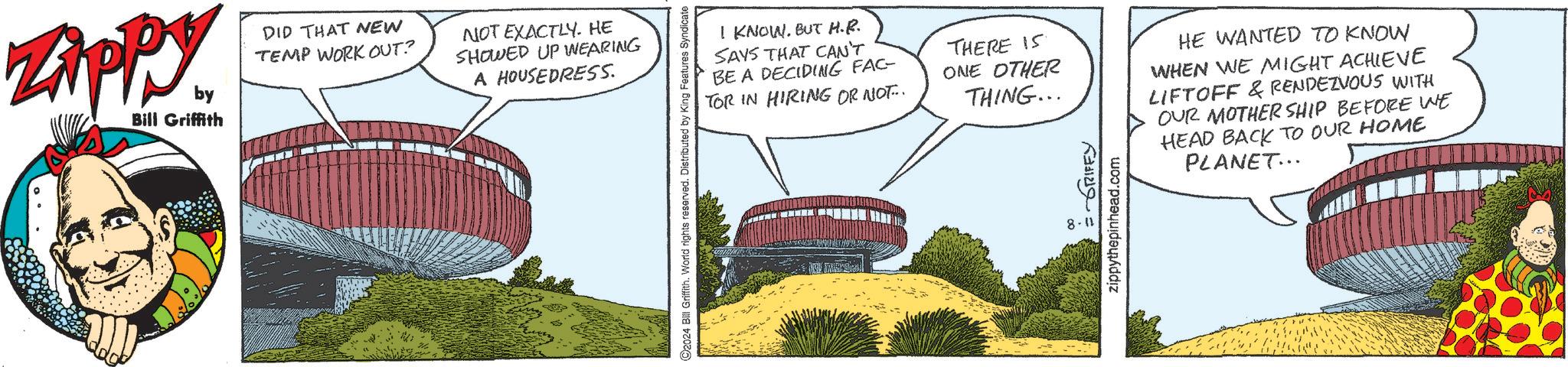 Slope OCR: Zippy Bill Griffith DID THAT NEW TEMP WORK OUT? by NOT EXACTLY. HE SHOWED UP WEARING A HOUSEDRESS. O2024 Bill Griffith. World rights reserved. Distributed by King Features Syndicate I KNOW. BUT H.R. SAYS THAT CAN'T BE A DECIDING FAC- TOR IN HIRING OR NOT... THERE IS ONE OTHER THING... ???? ?????? 8-11 zippythepinhead.com HE WANTED TO KNOW WHEN WE MIGHT ACHIEVE LIFTOFF & RENDEZVOUS WITH OUR MOTHERSHIP BEFORE WE HEAD BACK TO OUR HOME PLANET... Zippy Bill Griffith DID THAT NEW TEMP WORK OUT ? by NOT EXACTLY . HE SHOWED UP WEARING A HOUSEDRESS . O2024 Bill Griffith . World rights reserved . Distributed by King Features Syndicate I KNOW . BUT H.R. SAYS THAT CAN'T BE A DECIDING FAC- TOR IN HIRING OR NOT ... THERE IS ONE OTHER THING ... ???? ?????? 8-11 zippythepinhead.com HE WANTED TO KNOW WHEN WE MIGHT ACHIEVE LIFTOFF & RENDEZVOUS WITH OUR MOTHERSHIP BEFORE WE HEAD BACK TO OUR HOME PLANET ...
