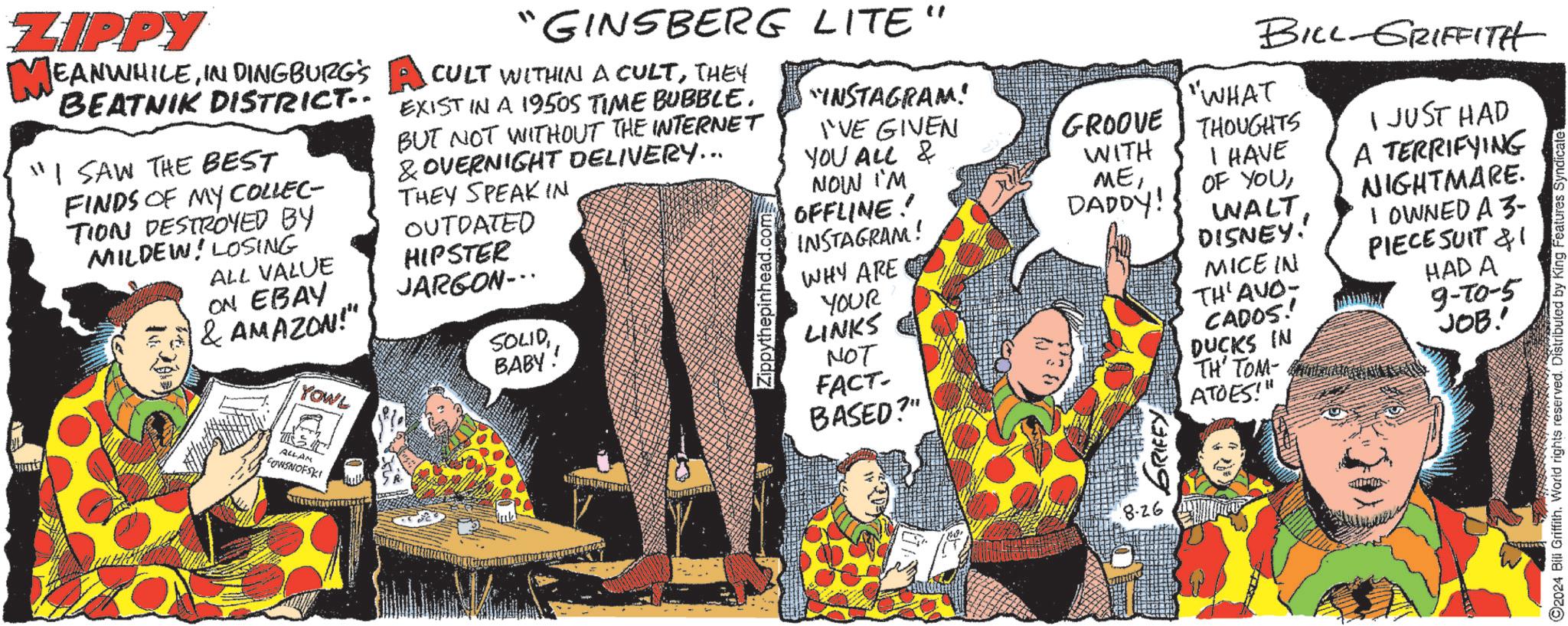 Pattern OCR: ZIPPY MEANWHILEIN DINGBURG'S BEATNIK DISTRICT. "I SAW THE BEST FINDS OF MY COLLEC- TION DESTROYED BY MILDEW LOSING ALL VALUE ON EBAY "GINSBERG LITE" CULT WITHIN A CULTTHEY EXIST IN A 1950S TIME BUBBLE. BUT NOT WITHOUT THE INTERNET & OVERNIGHT DELIVERY….. THEY SPEAK IN OUTDATED HIPSTER JARGON... & AMAZON!" SOLIDYOWE BABY! Zippythepinhead.com "INSTAGRAM! INSTAGRAM! WHY ARE YOUR LINKS NOT FACT- BASED?" ALLAN COVISNOFSKI BILL-GRIFFITH "WHAT 'VE GIVEN YOU ALL & GROOVE THOUGHTS I JUST HAD NOW I'M OFFLINE!! WITH MEDADDY! I HAVE OF YOUA TERRIFYING NIGHTMARE. WALT DISNEY! MICE IN TH'AVO- I OWNED A 3- PIECE SUIT &1 CADOS!! DUCKS IN TH' TOMA ATOES!" HAD A 9-70-5 JOB! 8.26 2024 Bill Griffith. World rights reserved. Distributed by King Features Syndicate ZIPPY MEANWHILEIN DINGBURG'S BEATNIK DISTRICT . " I SAW THE BEST FINDS OF MY COLLEC- TION DESTROYED BY MILDEW LOSING ALL VALUE ON EBAY " GINSBERG LITE " CULT WITHIN A CULTTHEY EXIST IN A 1950S TIME BUBBLE . BUT NOT WITHOUT THE INTERNET & OVERNIGHT DELIVERY … .. THEY SPEAK IN OUTDATED HIPSTER JARGON ... & AMAZON ! " SOLIDYOWE BABY ! Zippythepinhead.com " INSTAGRAM ! INSTAGRAM ! WHY ARE YOUR LINKS NOT FACT- BASED ? " ALLAN COVISNOFSKI BILL - GRIFFITH " WHAT ' VE GIVEN YOU ALL & GROOVE THOUGHTS I JUST HAD NOW I'M OFFLINE !! WITH MEDADDY ! I HAVE OF YOUA TERRIFYING NIGHTMARE . WALT DISNEY ! MICE IN TH'AVO- I OWNED A 3- PIECE SUIT & 1 CADOS !! DUCKS IN TH ' TOMA ATOES ! " HAD A 9-70-5 JOB ! 8.26 2024 Bill Griffith . World rights reserved . Distributed by King Features Syndicate