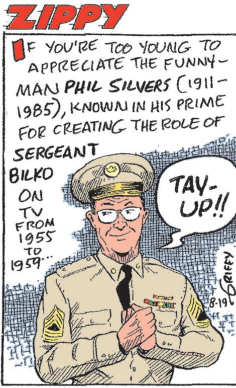 Humour OCR: ZIPPY IF YOU'RE TOO YOUNG TO APPRECIATE THE FUNNY- MAN PHIL SILVERS (1911 1985)KNOWN IN HIS PRIME FOR CREATING THE ROLE OF SERGEANT BILKO ON TV FROM 1955 ?? 1959. TAY- UP!! GRIFFY 8-19 HTT ZIPPY IF YOU'RE TOO YOUNG TO APPRECIATE THE FUNNY- MAN PHIL SILVERS ( 1911 1985 )KNOWN IN HIS PRIME FOR CREATING THE ROLE OF SERGEANT BILKO ON TV FROM 1955 ?? 1959 . TAY- UP !! GRIFFY 8-19 HTT