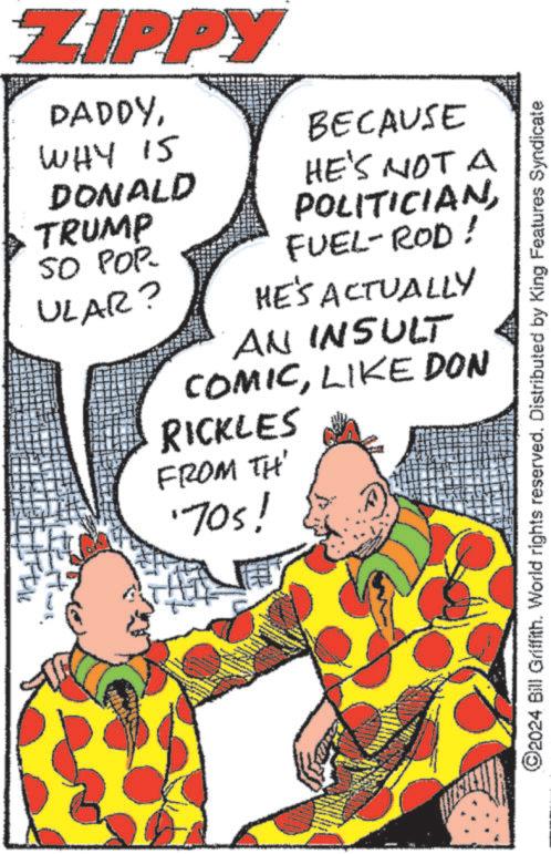 Sharing OCR: ZIPPY DADDYWHY IS DONALD TRUMP 50 POP- ULAR? BECAUSE HE'S NOT A POLITICIANFUEL-ROD ! HE'S ACTUALLY AN INSULT COMICLIKE DON RICKLES FROM TH' '70s! 2024 Bill Griffith. World rights reserved. Distributed by King Features Syndicate ZIPPY DADDYWHY IS DONALD TRUMP 50 POP- ULAR ? BECAUSE HE'S NOT A POLITICIANFUEL - ROD ! HE'S ACTUALLY AN INSULT COMICLIKE DON RICKLES FROM TH ' ' 70s ! 2024 Bill Griffith . World rights reserved . Distributed by King Features Syndicate
