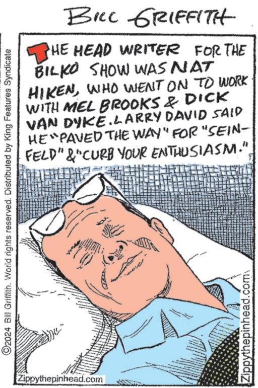 Illustration OCR: ©2024 Bill Griffith. World rights reserved. Distributed by King Features Syndicate Zippythepinhead.com BILL GRIFFITH HE HEAD WRITER FOR THE BILKO SHOW WAS NAT HIKENWHO WENT ON TO WORK WITH MEL BROOKS & DICK VAN DYKE.LARRY DAVID SAID HE "PAVED THE WAY" FOR "SEIN- FELD"&"CURB YOUR ENTHUSIASM." Zippythepinhead.com © 2024 Bill Griffith . World rights reserved . Distributed by King Features Syndicate Zippythepinhead.com BILL GRIFFITH HE HEAD WRITER FOR THE BILKO SHOW WAS NAT HIKENWHO WENT ON TO WORK WITH MEL BROOKS & DICK VAN DYKE.LARRY DAVID SAID HE " PAVED THE WAY " FOR " SEIN- FELD " & " CURB YOUR ENTHUSIASM . " Zippythepinhead.com