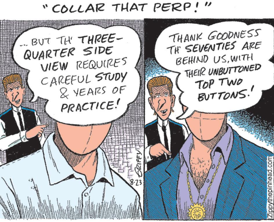 Font OCR: "COLLAR THAT PERP!" ... BUT THE THREE- QUARTER SIDE VIEW REQUIRES CAREFUL STUDY & YEARS OF PRACTICE! THANK GOODNESS TH SEVENTIES ARE BEHIND USWITH THEIR UNBUTTONED TOP TWO BUTTONS!' 8-23 GRIFFYT Zippythepinhead.com " COLLAR THAT PERP ! " ... BUT THE THREE- QUARTER SIDE VIEW REQUIRES CAREFUL STUDY & YEARS OF PRACTICE ! THANK GOODNESS TH SEVENTIES ARE BEHIND USWITH THEIR UNBUTTONED TOP TWO BUTTONS ! ' 8-23 GRIFFYT Zippythepinhead.com
