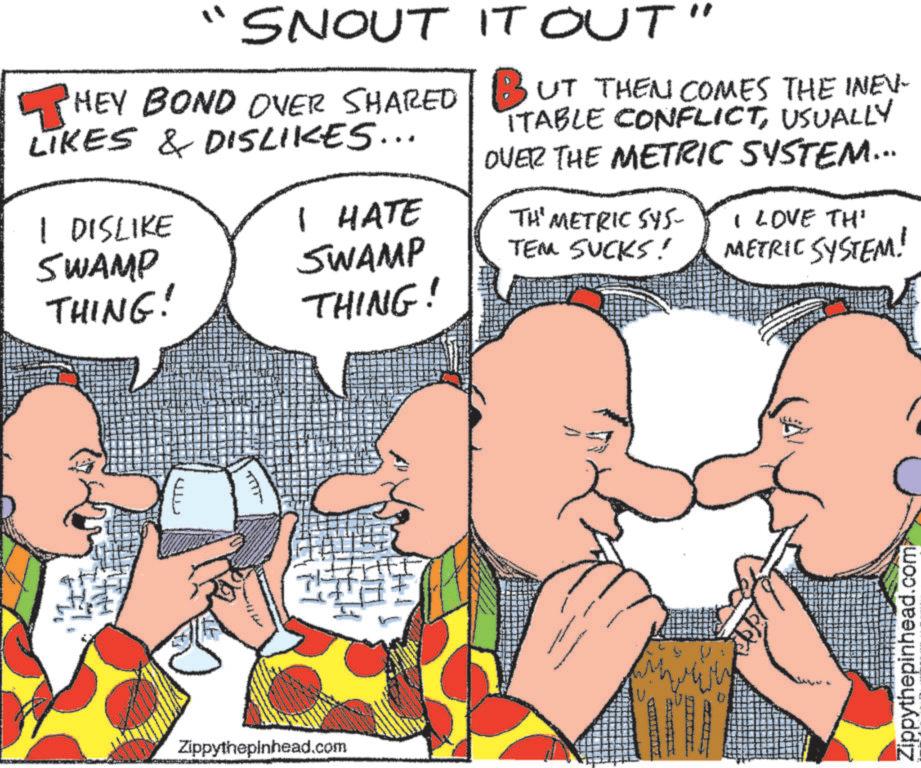 Ear OCR: " SNOUT HEY BOND OVER SHARED LIKES & DISLIKES... 1 DISLIKE SWAMP THING! I HATE SWAMP THING! IT OUT" BUT THEN COMES THE INEV ITABLE CONFLICTUSUALLY OVER THE METRIC SYSTEM... TH' METRIC SYS- TEM SUCKS! I LOVE TH' METRIC SYSTEM! ????? Zippythepinhead.com Zippythepinhead.com " SNOUT HEY BOND OVER SHARED LIKES & DISLIKES ... 1 DISLIKE SWAMP THING ! I HATE SWAMP THING ! IT OUT " BUT THEN COMES THE INEV ITABLE CONFLICTUSUALLY OVER THE METRIC SYSTEM ... TH ' METRIC SYS- TEM SUCKS ! I LOVE TH ' METRIC SYSTEM ! ????? Zippythepinhead.com Zippythepinhead.com