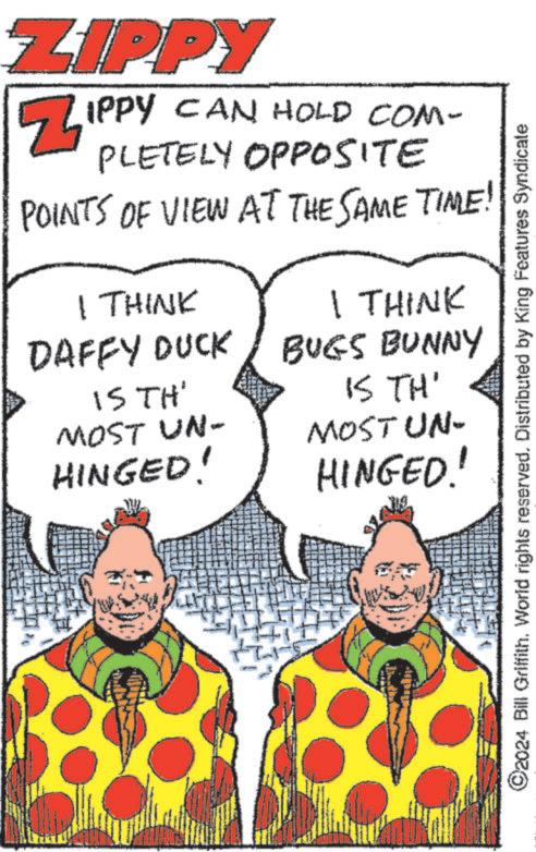Organism OCR: ZIPPY ZIPPY CAN HOLD COM- PLETELY OPPOSITE POINTS OF VIEW AT THE SAME TIME! I THINK I THINK DAFFY DUCK IS TH' MOST UN- HINGED! BUGS BUNNY IS TH' MOST UN- HINGED! ©2024 Bill Griffith. World rights reserved. Distributed by King Features Syndicate ZIPPY ZIPPY CAN HOLD COM- PLETELY OPPOSITE POINTS OF VIEW AT THE SAME TIME ! I THINK I THINK DAFFY DUCK IS TH ' MOST UN- HINGED ! BUGS BUNNY IS TH ' MOST UN- HINGED ! © 2024 Bill Griffith . World rights reserved . Distributed by King Features Syndicate