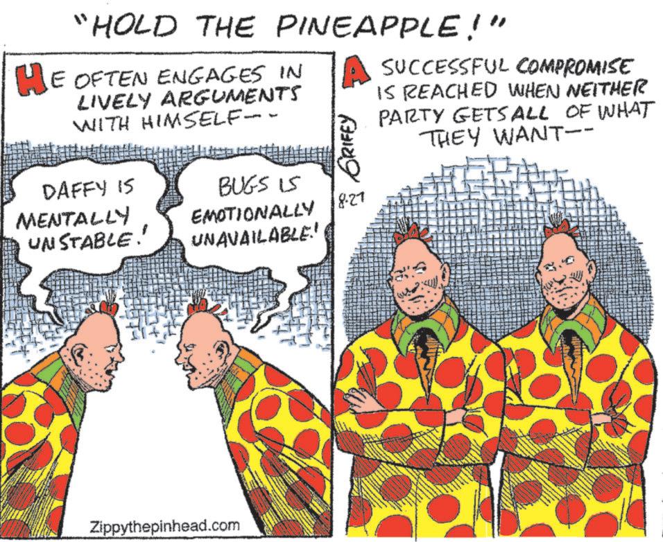 Pleased OCR: "HOLD THE PINEAPPLE!" HE OFTEN ENGAGES IN LIVELY ARGUMENTS WITH HIMSELF-- GRIFFY SUCCESSFUL COMPROMISE IS REACHED WHEN NEITHER PARTY GETS ALL OF WHAT THEY WANT-- DAFFY IS BUGS 15 MENTALLY UNSTABLE!' EMOTIONALLY 18.27 UNAVAILABLE! Zippythepinhead.com " HOLD THE PINEAPPLE ! " HE OFTEN ENGAGES IN LIVELY ARGUMENTS WITH HIMSELF-- GRIFFY SUCCESSFUL COMPROMISE IS REACHED WHEN NEITHER PARTY GETS ALL OF WHAT THEY WANT-- DAFFY IS BUGS 15 MENTALLY UNSTABLE ! ' EMOTIONALLY 18.27 UNAVAILABLE ! Zippythepinhead.com