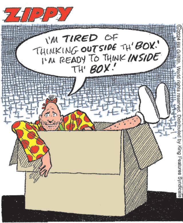Humour OCR: ZIPPY I'M TIRED OF THINKING OUTSIDE TH' BOX!' I'M READY TO THINK INSIDE THE BOX! HEHE 2024 Bill Griffith. World rights reserved. Distributed by King Features Syndicate ZIPPY I'M TIRED OF THINKING OUTSIDE TH ' BOX ! ' I'M READY TO THINK INSIDE THE BOX ! HEHE 2024 Bill Griffith . World rights reserved . Distributed by King Features Syndicate