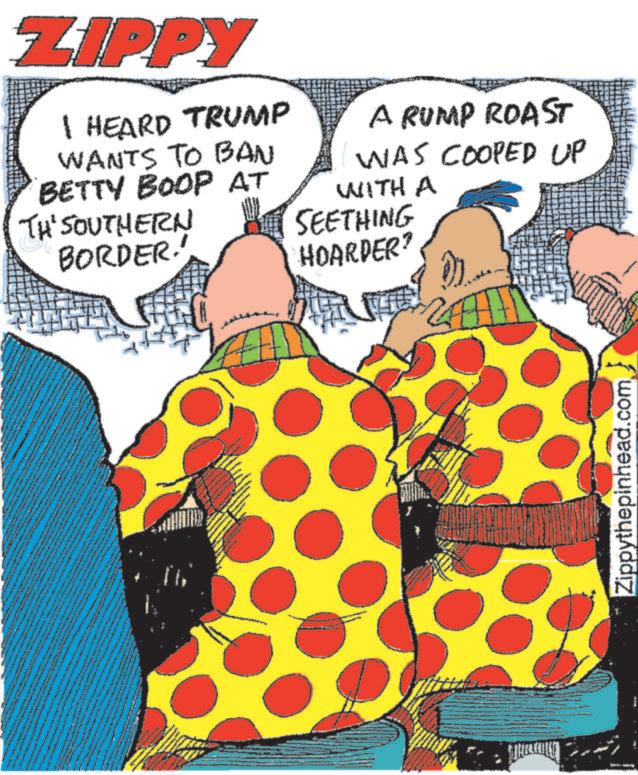 Publication OCR: ZIPPY I HEARD TRUMP WANTS TO BAN BETTY BOOP AT TH' SOUTHERN BORDER.' A RUMP ROAST WAS COOPED UP WITH A SEETHING HOARDER? Zippythepinhead.com ZIPPY I HEARD TRUMP WANTS TO BAN BETTY BOOP AT TH ' SOUTHERN BORDER . ' A RUMP ROAST WAS COOPED UP WITH A SEETHING HOARDER ? Zippythepinhead.com