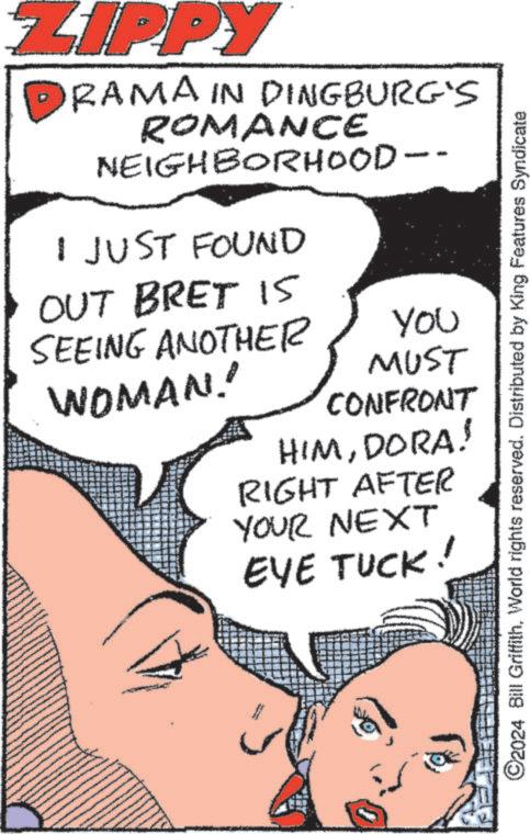 Organism OCR: ZIPPY RAMA IN DINGBURG'S ROMANCE NEIGHBORHOOD- I JUST FOUND OUT BRET I5 SEEING ANOTHER WOMAN!! You MUST CONFRONT HIMDORA! RIGHT AFTER YOUR NEXT TUCK! EYE ©2024 Bill GriffithWorld rights reserved. Distributed by King Features Syndicate ZIPPY RAMA IN DINGBURG'S ROMANCE NEIGHBORHOOD- I JUST FOUND OUT BRET I5 SEEING ANOTHER WOMAN !! You MUST CONFRONT HIMDORA ! RIGHT AFTER YOUR NEXT TUCK ! EYE © 2024 Bill GriffithWorld rights reserved . Distributed by King Features Syndicate