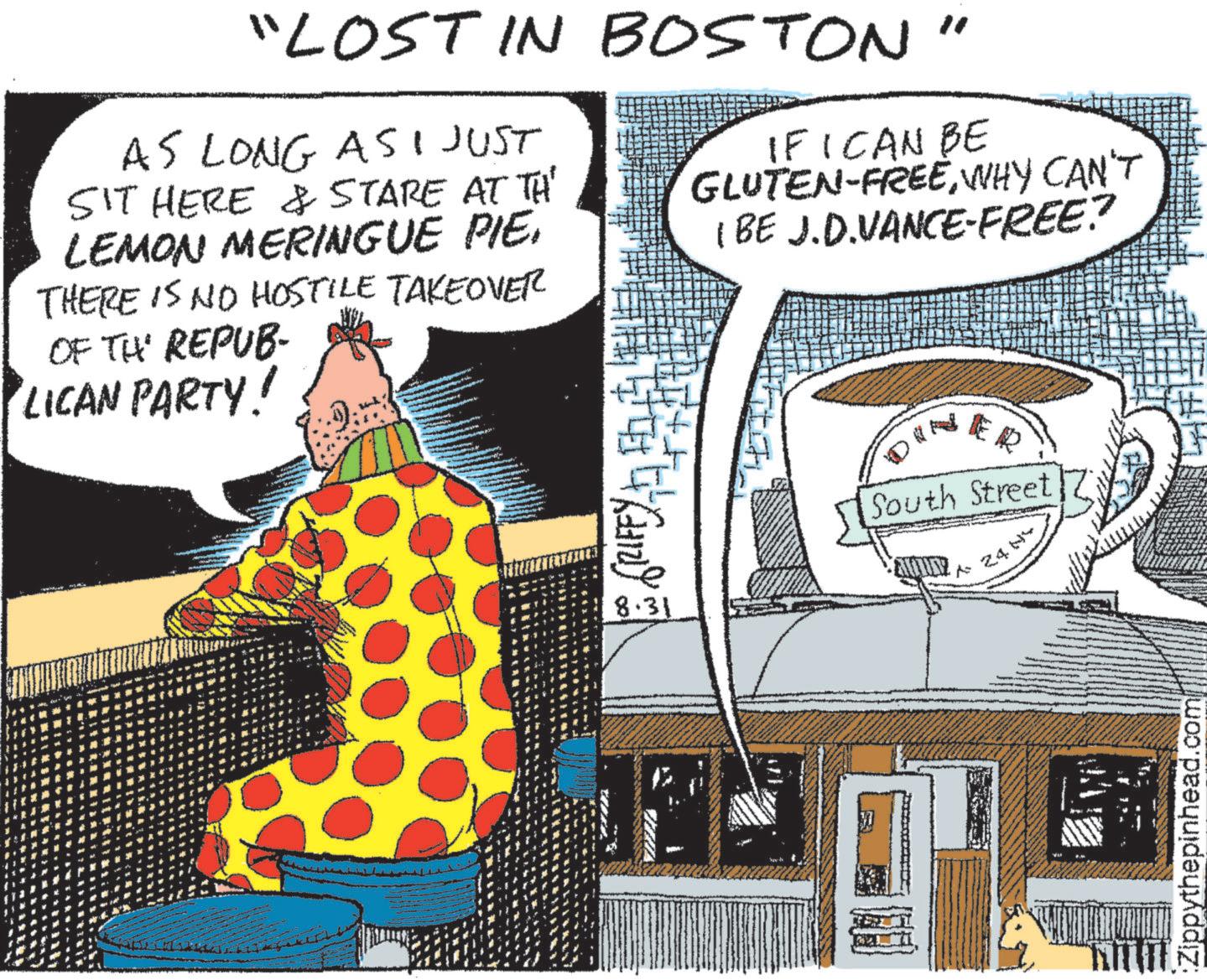 Sharing OCR: "LOST IN BOSTON" AS LONG ASI JUST SIT HERE & STARE AT TH' LEMON MERINGUE PIE. THERE IS NO HOSTILE TAKEOVER OF THE REPUB- LICAN PARTY! IF I CAN BE GLUTEN-FREEWHY CAN'T (BE J.D.VANCE-FREE? (212) 8.31 DIN South Street 24 NY Zippythepinhead.com " LOST IN BOSTON " AS LONG ASI JUST SIT HERE & STARE AT TH ' LEMON MERINGUE PIE . THERE IS NO HOSTILE TAKEOVER OF THE REPUB- LICAN PARTY ! IF I CAN BE GLUTEN - FREEWHY CAN'T ( BE J.D.VANCE - FREE ? ( 212 ) 8.31 DIN South Street 24 NY Zippythepinhead.com