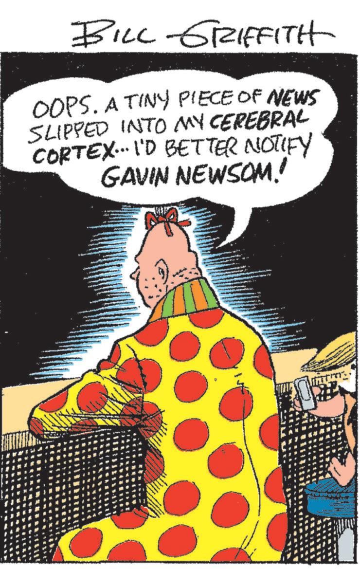 Event OCR: BILL GRIFFITH OOPS. A TINY PIECE OF NEWS SLIPPED INTO MY CEREBRAL CORTEX... I'D BETTER NOTIFY GAVIN NEWSOM! BILL GRIFFITH OOPS . A TINY PIECE OF NEWS SLIPPED INTO MY CEREBRAL CORTEX ... I'D BETTER NOTIFY GAVIN NEWSOM !