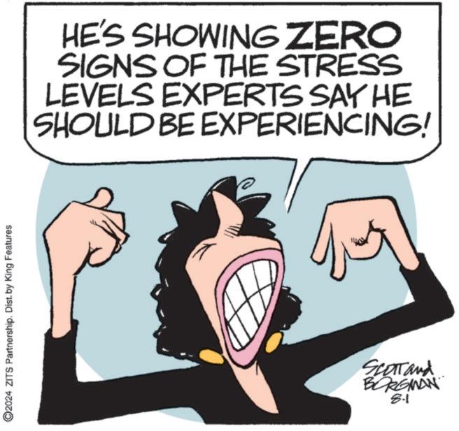 Happy OCR: 2024 ZITS Partnership. Dist. by King Features HE'S SHOWING ZERO SIGNS OF THE STRESS LEVELS EXPERTS SAY HE SHOULD BE EXPERIENCING! Scott and BORGMAN 8.1 2024 ZITS Partnership . Dist . by King Features HE'S SHOWING ZERO SIGNS OF THE STRESS LEVELS EXPERTS SAY HE SHOULD BE EXPERIENCING ! Scott and BORGMAN 8.1