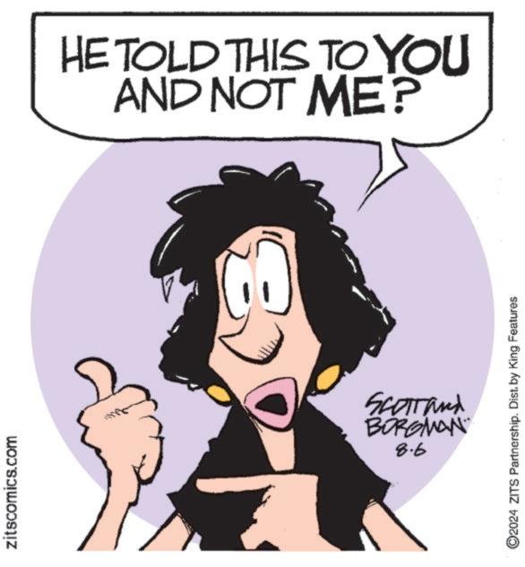 Organism OCR: zitscomics.com HE TOLD THIS TO YOU AND NOT ME? Scottand BORGMAN 8.6 O2024 ZITS Partnership. Dist. by King Features zitscomics.com HE TOLD THIS TO YOU AND NOT ME ? Scottand BORGMAN 8.6 O2024 ZITS Partnership . Dist . by King Features