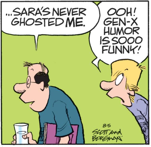 Font OCR: SARA'S NEVER GHOSTED ME. OOH! GEN-X HUMOR IS SOOO FUNNK! 8.5 SCOTT and BORGMAN SARA'S NEVER GHOSTED ME . OOH ! GEN - X HUMOR IS SOOO FUNNK ! 8.5 SCOTT and BORGMAN