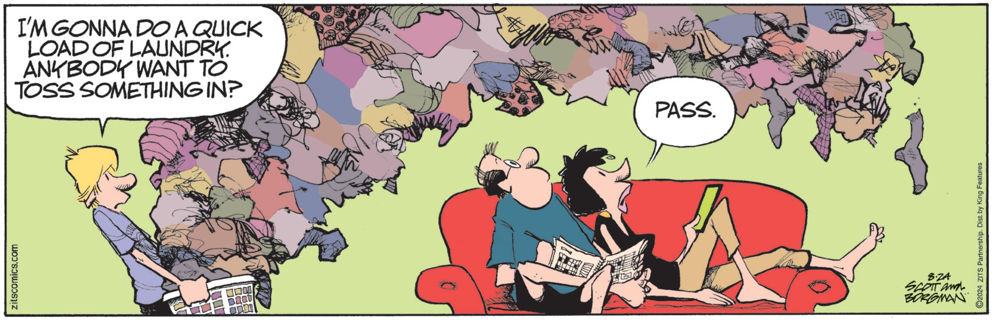 Font OCR: zitscomics.com I'M GONNA DO A QUICK LOAD OF LAUNDRY. ANYBODY WANT TO TOSS SOMETHING IN? ?? DOOD PASS. 8.ZA SCOTT and BORGMAN 2024 ZITS Partnership. Dist. by King Features zitscomics.com I'M GONNA DO A QUICK LOAD OF LAUNDRY . ANYBODY WANT TO TOSS SOMETHING IN ? ?? DOOD PASS . 8.ZA SCOTT and BORGMAN 2024 ZITS Partnership . Dist . by King Features