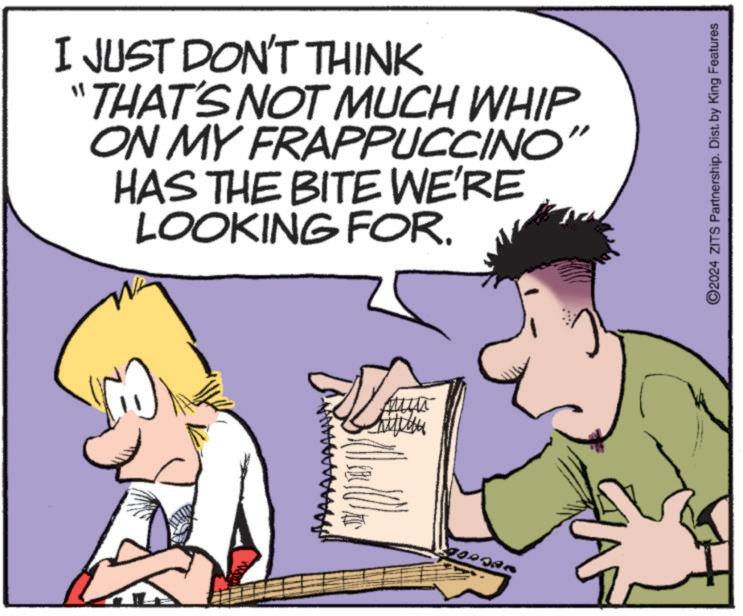 Art OCR: I JUST DON'T THINK "THAT'S NOT MUCH WHIP ON MY FRAPPUCCINO" HAS THE BITE WE'RE LOOKING FOR. S a a ©2024 ZITS Partnership. Dist. by King Features I JUST DON'T THINK " THAT'S NOT MUCH WHIP ON MY FRAPPUCCINO " HAS THE BITE WE'RE LOOKING FOR . S a a © 2024 ZITS Partnership . Dist . by King Features