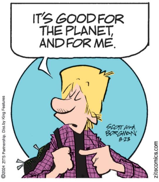Happy OCR: ©2024 ZITS Partnership. Dist. by King Features IT'S GOOD FOR THE PLANETAND FOR ME. SCOTT and BORGMAN 8.23 zitscomics.com © 2024 ZITS Partnership . Dist . by King Features IT'S GOOD FOR THE PLANETAND FOR ME . SCOTT and BORGMAN 8.23 zitscomics.com