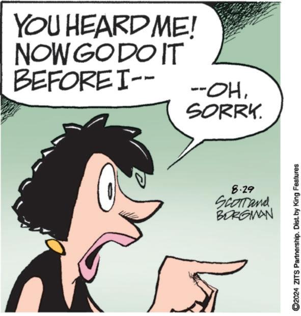 Mammal OCR: YOU HEARD ME! NOW GO DO IT BEFORE I-- --OH1 SORRY. 8.29 SCOTT and BORGMAN 2024 ZITS Partnership. Dist. by King Features YOU HEARD ME ! NOW GO DO IT BEFORE I-- --OH1 SORRY . 8.29 SCOTT and BORGMAN 2024 ZITS Partnership . Dist . by King Features
