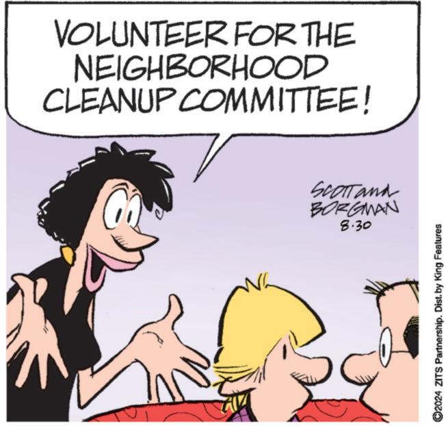 Happy OCR: VOLUNTEER FOR THE NEIGHBORHOOD CLEANUP COMMITTEE! SCOTT and BORGMAN 8.30 ©2024 ZITS Partnership. Dist. by King Features VOLUNTEER FOR THE NEIGHBORHOOD CLEANUP COMMITTEE ! SCOTT and BORGMAN 8.30 © 2024 ZITS Partnership . Dist . by King Features