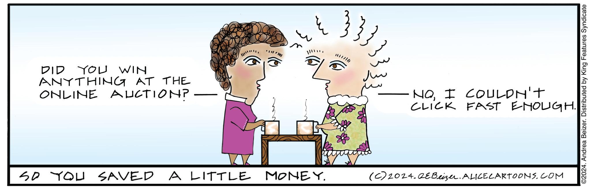 Sharing OCR: DID YOU WIN ANYTHING AT THE ONLINE AUCTION? — 1 ??? NOI COULDN'T CLICK FAST ENOUGH. So You SAVED A LITTLE MONEY. (C) 2024.QeBeizer. ALICE CARTOONS.COM ©2024. Andrea Beizer. Distributed by King Features Syndicate DID YOU WIN ANYTHING AT THE ONLINE AUCTION ? — 1 ??? NOI COULDN'T CLICK FAST ENOUGH . So You SAVED A LITTLE MONEY . ( C ) 2024.QeBeizer . ALICE CARTOONS.COM © 2024 . Andrea Beizer . Distributed by King Features Syndicate